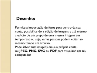 Desenho: 
Permite a importação de fotos para dentro da sua 
conta, possibilitando a edição de imagens e até mesmo 
a edição de um grupo de uma mesma imagem em 
tempo real, ou seja, várias pessoas podem editar ao 
mesmo tempo um arquivo. 
Pode salvar suas imagens em sua própria conta 
ou JPEG, PNG, SVG ou PDF para visualizar em seu 
computador 
 