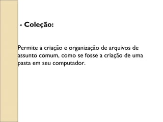 - Coleção: 
Permite a criação e organização de arquivos de 
assunto comum, como se fosse a criação de uma 
pasta em seu computador. 
 