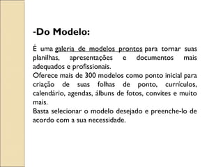 -Do Modelo: 
É uma galeria de modelos prontos para tornar suas 
planilhas, apresentações e documentos mais 
adequados e profissionais. 
Oferece mais de 300 modelos como ponto inicial para 
criação de suas folhas de ponto, currículos, 
calendário, agendas, álbuns de fotos, convites e muito 
mais. 
Basta selecionar o modelo desejado e preenche-lo de 
acordo com a sua necessidade. 
 