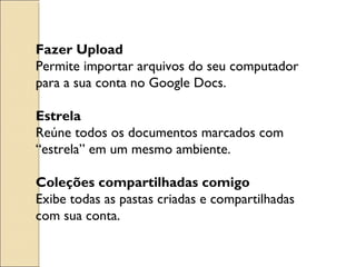 Fazer Upload 
Permite importar arquivos do seu computador 
para a sua conta no Google Docs. 
Estrela 
Reúne todos os documentos marcados com 
“estrela” em um mesmo ambiente. 
Coleções compartilhadas comigo 
Exibe todas as pastas criadas e compartilhadas 
com sua conta. 
 