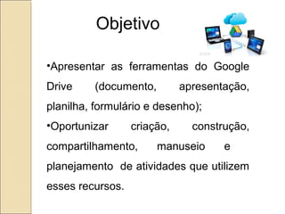 Objetivo 
•Apresentar as ferramentas do Google 
Drive (documento, apresentação, 
planilha, formulário e desenho); 
•Oportunizar criação, construção, 
compartilhamento, manuseio e 
planejamento de atividades que utilizem 
esses recursos. 
 