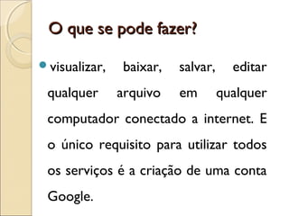 OO qquuee ssee ppooddee ffaazzeerr?? 
visualizar, baixar, salvar, editar 
qualquer arquivo em qualquer 
computador conectado a internet. E 
o único requisito para utilizar todos 
os serviços é a criação de uma conta 
Google. 
 