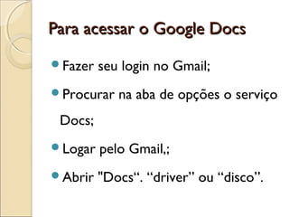 PPaarraa aacceessssaarr oo GGooooggllee DDooccss 
Fazer seu login no Gmail; 
Procurar na aba de opções o serviço 
Docs; 
Logar pelo Gmail,; 
Abrir "Docs“. “driver” ou “disco”. 
 