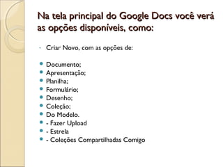 Na tela principal ddoo GGooooggllee DDooccss vvooccêê vveerráá 
aass ooppççõõeess ddiissppoonníívveeiiss,, ccoommoo:: 
- Criar Novo, com as opções de: 
 Documento; 
 Apresentação; 
 Planilha; 
 Formulário; 
 Desenho; 
 Coleção; 
 Do Modelo. 
 - Fazer Upload 
 - Estrela 
 - Coleções Compartilhadas Comigo 
 