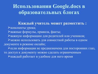Использовании  G oogle.docs в образовательных блогах Каждый учитель может разместить : конспекты урока; важные формулы, правила, факты; важную информацию для родителей или учеников; можно использовать для совместной работы в одном документе в режиме онлайн; если информация не предназначена для посторонних глаз, то доступ к документу можно сделать ограниченным каждый работает в удобное для него время 