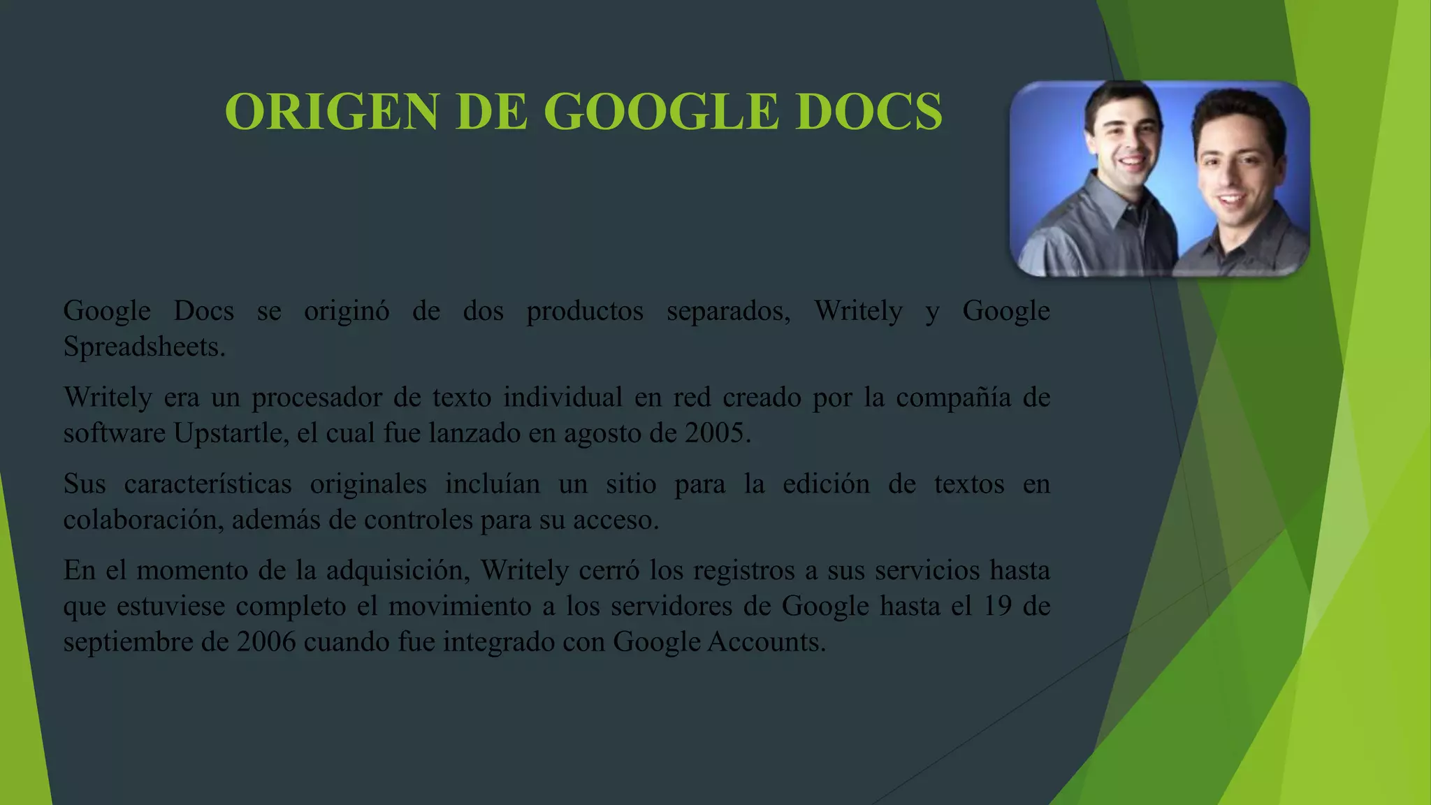 ORIGEN DE GOOGLE DOCS
Google Docs se originó de dos productos separados, Writely y Google
Spreadsheets.
Writely era un procesador de texto individual en red creado por la compañía de
software Upstartle, el cual fue lanzado en agosto de 2005.
Sus características originales incluían un sitio para la edición de textos en
colaboración, además de controles para su acceso.
En el momento de la adquisición, Writely cerró los registros a sus servicios hasta
que estuviese completo el movimiento a los servidores de Google hasta el 19 de
septiembre de 2006 cuando fue integrado con Google Accounts.
 