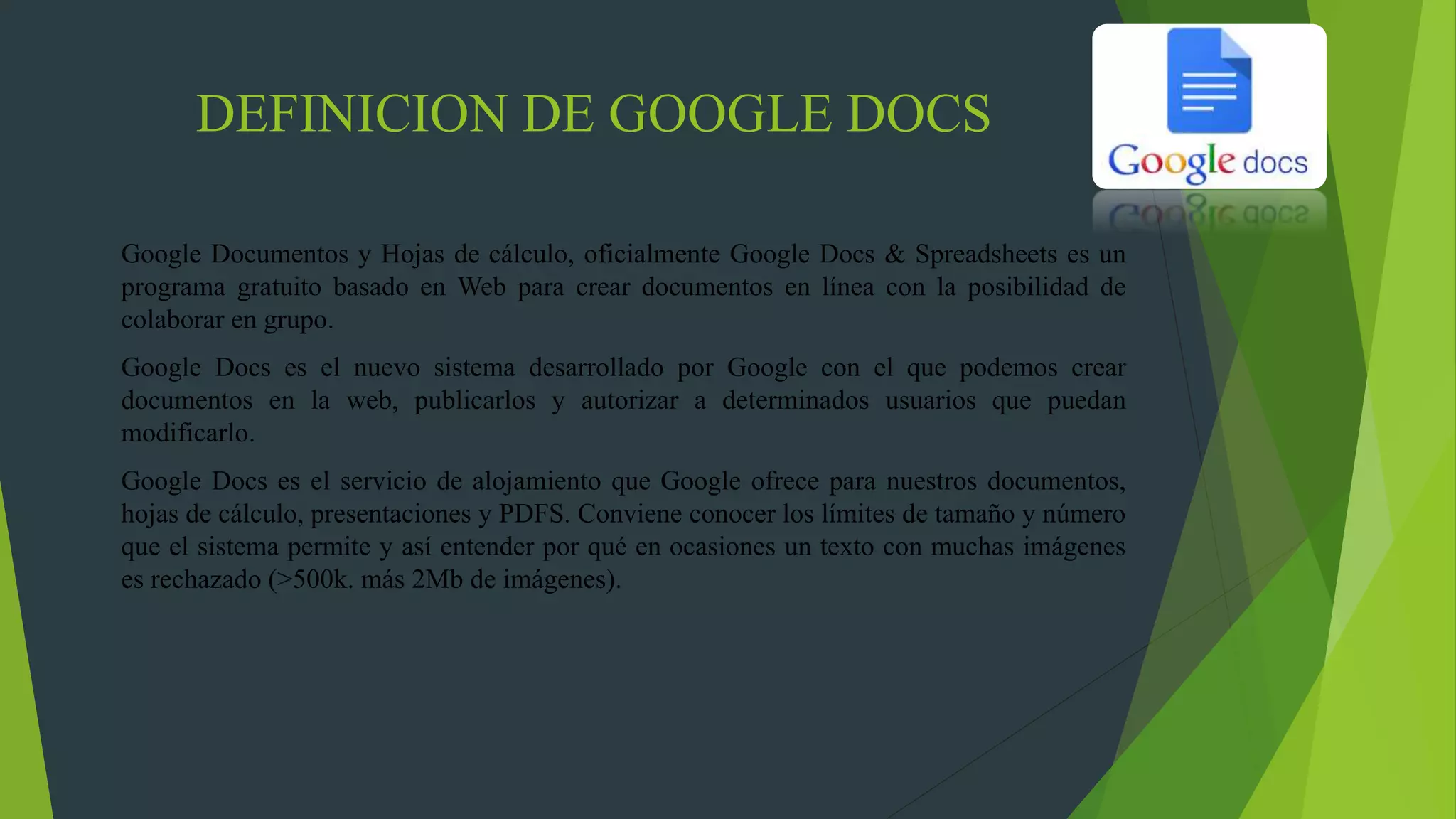 DEFINICION DE GOOGLE DOCS
Google Documentos y Hojas de cálculo, oficialmente Google Docs & Spreadsheets es un
programa gratuito basado en Web para crear documentos en línea con la posibilidad de
colaborar en grupo.
Google Docs es el nuevo sistema desarrollado por Google con el que podemos crear
documentos en la web, publicarlos y autorizar a determinados usuarios que puedan
modificarlo.
Google Docs es el servicio de alojamiento que Google ofrece para nuestros documentos,
hojas de cálculo, presentaciones y PDFS. Conviene conocer los límites de tamaño y número
que el sistema permite y así entender por qué en ocasiones un texto con muchas imágenes
es rechazado (>500k. más 2Mb de imágenes).
 