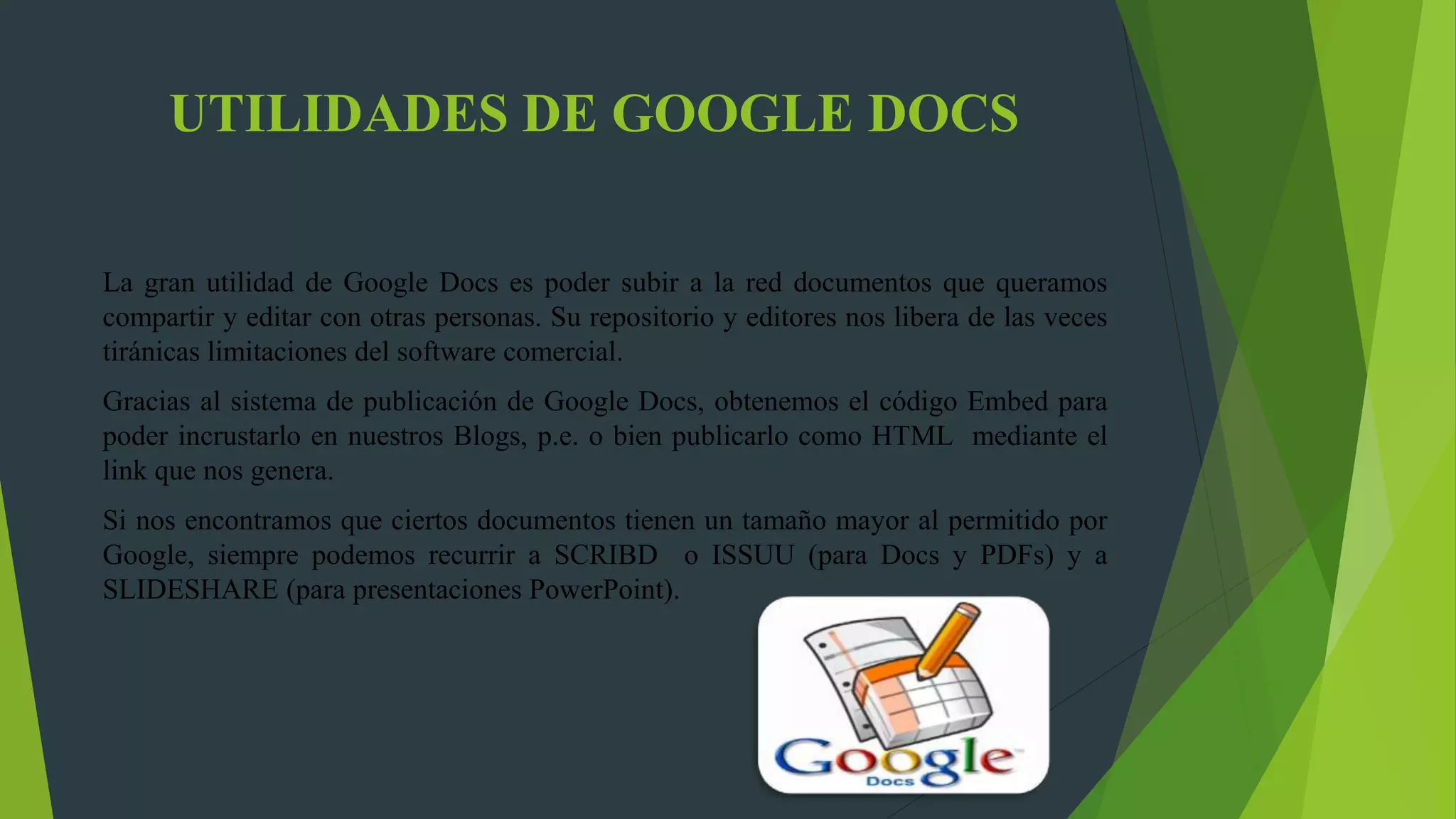 UTILIDADES DE GOOGLE DOCS
La gran utilidad de Google Docs es poder subir a la red documentos que queramos
compartir y editar con otras personas. Su repositorio y editores nos libera de las veces
tiránicas limitaciones del software comercial.
Gracias al sistema de publicación de Google Docs, obtenemos el código Embed para
poder incrustarlo en nuestros Blogs, p.e. o bien publicarlo como HTML mediante el
link que nos genera.
Si nos encontramos que ciertos documentos tienen un tamaño mayor al permitido por
Google, siempre podemos recurrir a SCRIBD o ISSUU (para Docs y PDFs) y a
SLIDESHARE (para presentaciones PowerPoint).
 