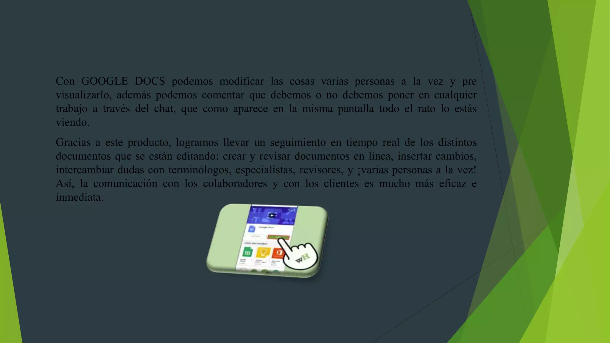 Con GOOGLE DOCS podemos modificar las cosas varias personas a la vez y pre
visualizarlo, además podemos comentar que debemos o no debemos poner en cualquier
trabajo a través del chat, que como aparece en la misma pantalla todo el rato lo estás
viendo.
Gracias a este producto, logramos llevar un seguimiento en tiempo real de los distintos
documentos que se están editando: crear y revisar documentos en línea, insertar cambios,
intercambiar dudas con terminólogos, especialistas, revisores, y ¡varias personas a la vez!
Así, la comunicación con los colaboradores y con los clientes es mucho más eficaz e
inmediata.
 