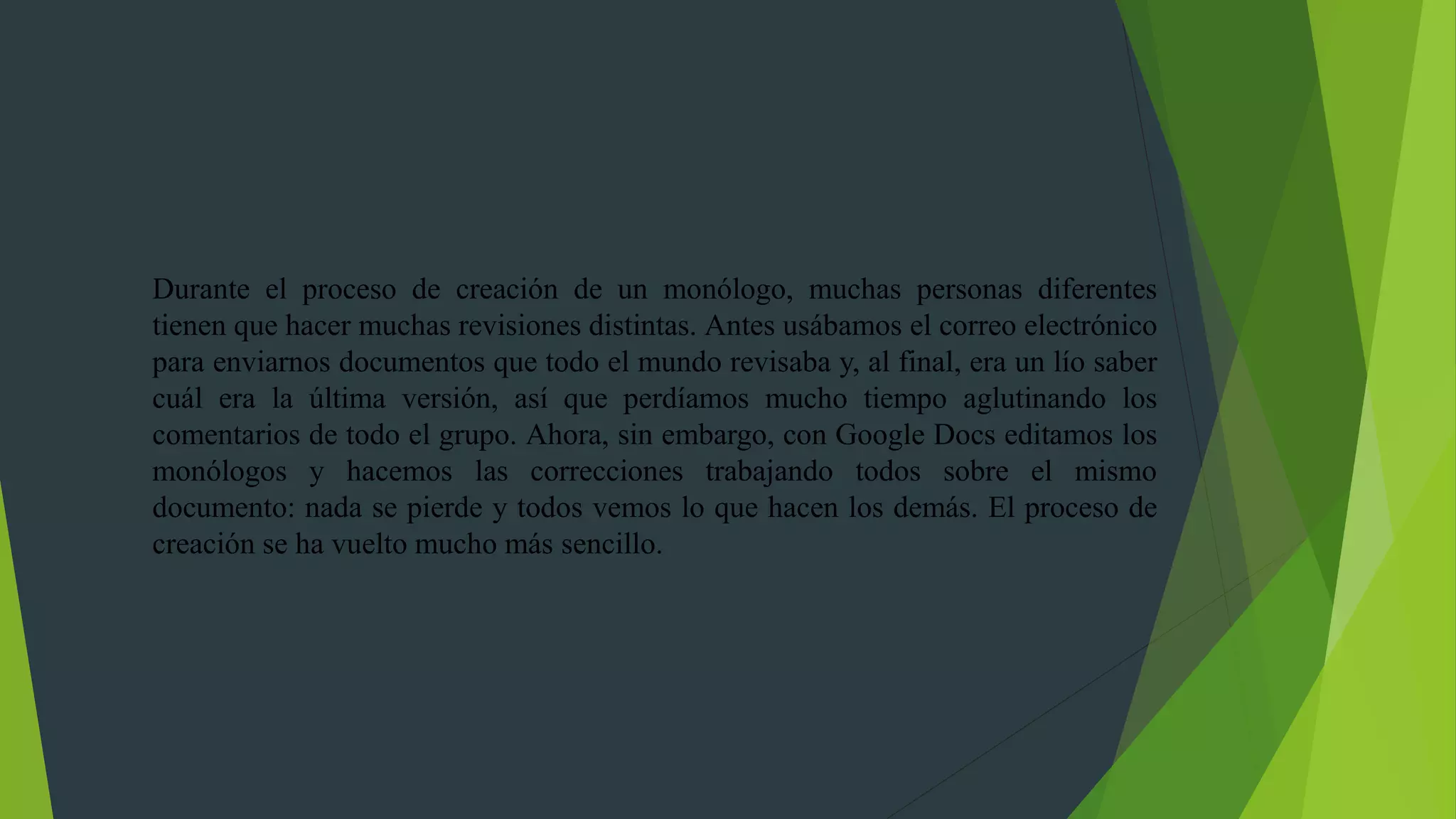 Durante el proceso de creación de un monólogo, muchas personas diferentes
tienen que hacer muchas revisiones distintas. Antes usábamos el correo electrónico
para enviarnos documentos que todo el mundo revisaba y, al final, era un lío saber
cuál era la última versión, así que perdíamos mucho tiempo aglutinando los
comentarios de todo el grupo. Ahora, sin embargo, con Google Docs editamos los
monólogos y hacemos las correcciones trabajando todos sobre el mismo
documento: nada se pierde y todos vemos lo que hacen los demás. El proceso de
creación se ha vuelto mucho más sencillo.
 
