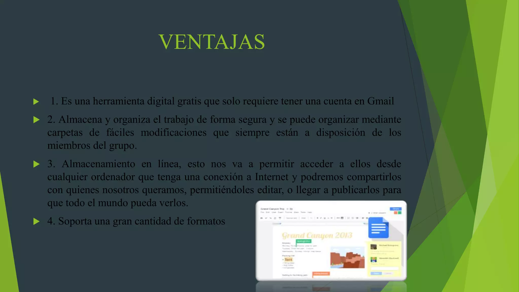 VENTAJAS
 1. Es una herramienta digital gratis que solo requiere tener una cuenta en Gmail
 2. Almacena y organiza el trabajo de forma segura y se puede organizar mediante
carpetas de fáciles modificaciones que siempre están a disposición de los
miembros del grupo.
 3. Almacenamiento en línea, esto nos va a permitir acceder a ellos desde
cualquier ordenador que tenga una conexión a Internet y podremos compartirlos
con quienes nosotros queramos, permitiéndoles editar, o llegar a publicarlos para
que todo el mundo pueda verlos.
 4. Soporta una gran cantidad de formatos
 