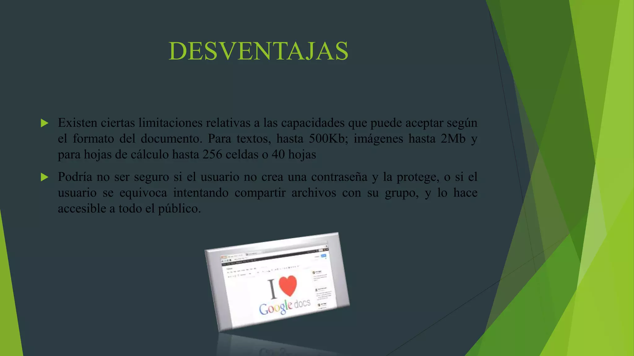 DESVENTAJAS
 Existen ciertas limitaciones relativas a las capacidades que puede aceptar según
el formato del documento. Para textos, hasta 500Kb; imágenes hasta 2Mb y
para hojas de cálculo hasta 256 celdas o 40 hojas
 Podría no ser seguro si el usuario no crea una contraseña y la protege, o si el
usuario se equivoca intentando compartir archivos con su grupo, y lo hace
accesible a todo el público.
 