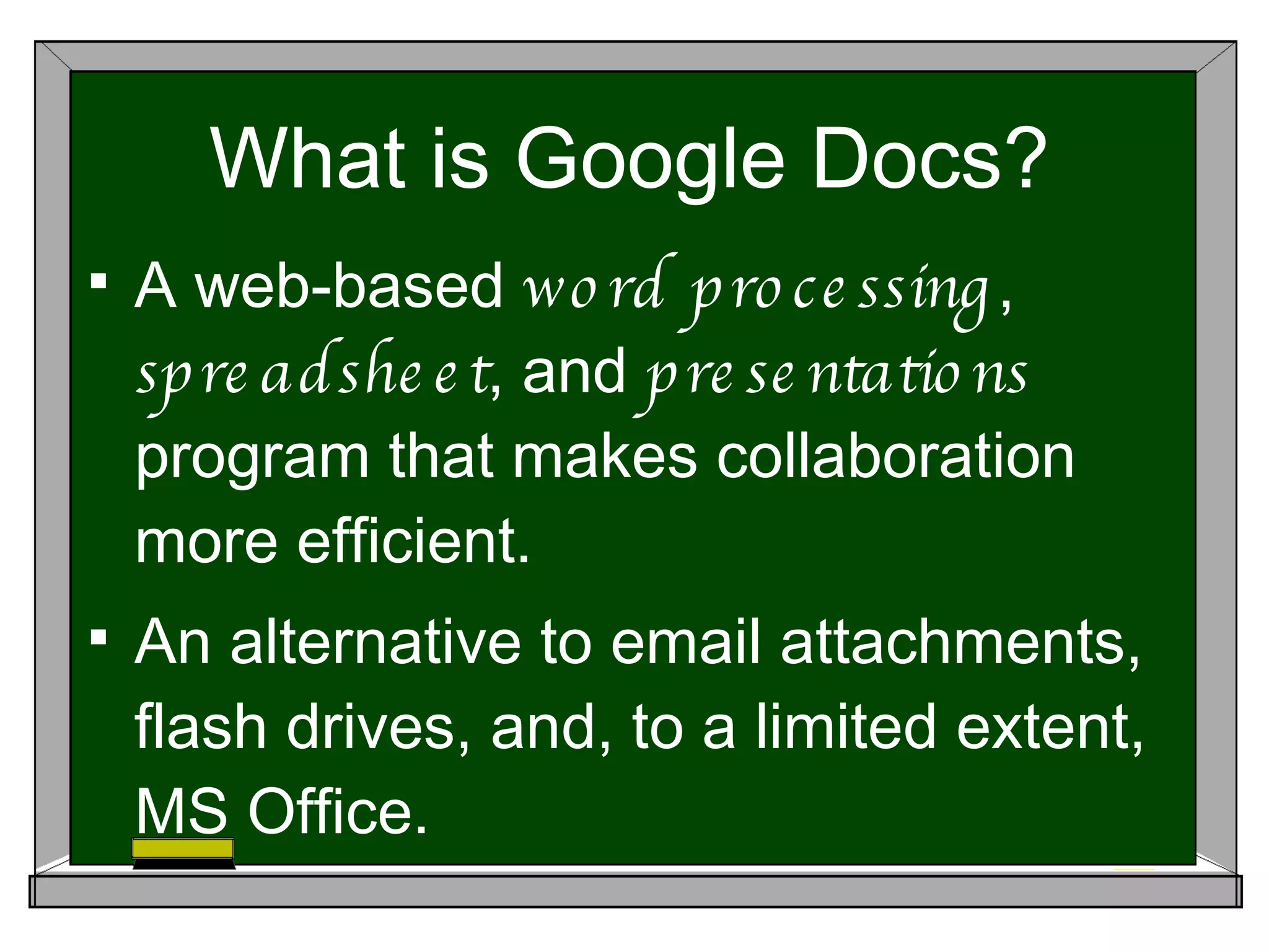 What is Google Docs? A web-based word processing , spreadsheet , and presentations program that makes collaboration more efficient. An alternative to email attachments, flash drives, and, to a limited extent, MS Office.
