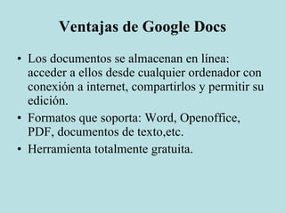 Ventajas de Google Docs Los documentos se almacenan en línea: acceder a ellos desde cualquier ordenador con conexión a internet, compartirlos y permitir su edición. Formatos que soporta: Word, Openoffice, PDF, documentos de texto,etc. Herramienta totalmente gratuita.