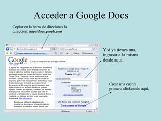 Acceder a Google Docs Copiar en la barra de direciones la direccion:  http://docs.google.com Y si ya tienes una, ingrasar a la misma desde aquí. Crear una cuenta primero clickeando aquí. 