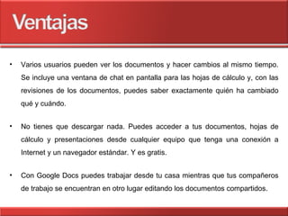 Varios usuarios pueden ver los documentos y hacer cambios al mismo tiempo. Se incluye una ventana de chat en pantalla para las hojas de cálculo y, con las revisiones de los documentos, puedes saber exactamente quién ha cambiado qué y cuándo.  No tienes que descargar nada. Puedes acceder a tus documentos, hojas de cálculo y presentaciones desde cualquier equipo que tenga una conexión a Internet y un navegador estándar. Y es gratis. Con Google Docs puedes trabajar desde tu casa mientras que tus compañeros de trabajo se encuentran en otro lugar editando los documentos compartidos. 
