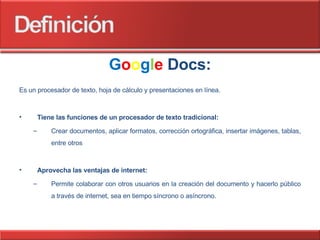 G o o g l e   Docs: Es un procesador de texto, hoja de cálculo y presentaciones en línea. Tiene las funciones de un procesador de texto tradicional: Crear documentos, aplicar formatos, corrección ortográfica, insertar imágenes, tablas, entre otros Aprovecha las ventajas de internet: Permite colaborar con otros usuarios en la creación del documento y hacerlo público a través de internet, sea en tiempo síncrono o asíncrono. 