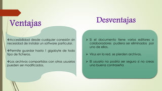 Ventajas Desventajas
Accesibilidad desde cualquier conexión sin
necesidad de instalar un software particular.
Permite guardar hasta 1 gigabyte de todo
tipo de ficheros.
Los archivos compartidos con otros usuarios
pueden ser modificados.
Si el documento tiene varios editores o
colaboradores pudiera ser eliminados por
uno de ellos.
Virus en la red, se pierden archivos.
El usuario no podría ser seguro si no creas
una buena contraseña
