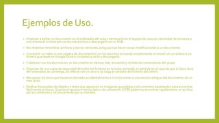 Ejemplos de Uso.
• Empezar a editar un documento en el ordenador del aula y terminarlo en el equipo de casa sin necesidad de enviarse a
uno mismo el archivo por correo electrónico o descargarlo en un USB.
• No necesitar renombrar archivos y borrar versiones antiguas tras hacer varias modificaciones a un documento
• Compartir un video o una carpeta de documentos con los alumnos enviando simplemente un email con un enlace a un
fichero guardado en Google Drive e invitarles a verlo y descargarlo.
• Colaborar con los alumnos en un documento en tiempo real, enviando y recibiendo comentarios del grupo.
• Disponer de una copia de seguridad de todos los ficheros en la nube, evitando su pérdida en el caso de que el disco duro
del ordenador se corrompa, se infecte con un virus o se caiga el servidor de ficheros del centro.
• Recuperar archivos que hayamos borrado accidentalmente e incluso volver a una versión antigua del documento de un
mes atrás.
• Realizar búsquedas de objetos y texto que aparecen en imágenes guardadas y documentos escaneados para encontrar
fácilmente archivos. Gracias al reconocimiento óptico de caracteres (OCR) podemos encontrar rápidamente un archivo
por su contenido y no únicamente por su nombre.
 