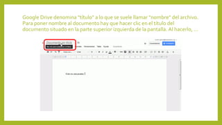 Google Drive denomina "título" a lo que se suele llamar "nombre" del archivo.
Para poner nombre al documento hay que hacer clic en el título del
documento situado en la parte superior izquierda de la pantalla. Al hacerlo, ...
 