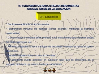 3.1. Estudiantes
III.III. FUNDAMENTOS PARA UTILIZAR HERAMIENTASFUNDAMENTOS PARA UTILIZAR HERAMIENTAS
GOOGLE DRIVE EN LA EDUCACIONGOOGLE DRIVE EN LA EDUCACION
* Fácilmente aplicable al ámbito escolar.
* Elaboración conjunta de trabajos (textos escritos) mediante la escritura
colaborativa.
* Comunicación inmediata entre profesor y los estudiantes para resolver dudas
de clase, ejercicios, etc.
* Permite comprobar la hora y el lugar de las clases mientras se revisa el correo
electrónico.
* Debates virtuales sobre un asunto de clase.
* El estudiante puede aprender en cualquier lugar que se encuentre, en la
escuela, biblioteca, en casa o hasta de vacaciones.
 