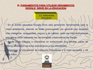 3.2. Instituciones
Educativas
III.III. FUNDAMENTOS PARA UTILIZAR HERAMIENTASFUNDAMENTOS PARA UTILIZAR HERAMIENTAS
GOOGLE DRIVE EN LA EDUCACIONGOOGLE DRIVE EN LA EDUCACION
* En el ámbito educativo Google Drive esta generando herramientas para la
mejor enseñanza, además se están preocupando por generar una sociedad
mas inteligente, vanguardista, segura, y de calidad, cada vez mas instituciones
educativas están utilizando las herramientas colaborativas de Google.
* Ayuda a los colegios a convertirse en instituciones muy flexible, capaz de
ofrecer excelentes servicios tecnológicos a sus estudiantes.
* Organizan la información de institución Educativas y la hace accesible y útil
para todos.
 