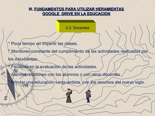 3.3. Docentes
III.III. FUNDAMENTOS PARA UTILIZAR HERAMIENTASFUNDAMENTOS PARA UTILIZAR HERAMIENTAS
GOOGLE DRIVE EN LA EDUCACIONGOOGLE DRIVE EN LA EDUCACION
* Poco tiempo en impartir las clases.
* Monitoreo constante del cumplimiento de las actividades realizadas por
los estudiantes.
* Facilidad en la evaluación de las actividades.
* Atender reuniones con los alumnos o con otros docentes
* Brindar una educación vanguardista, con los recursos del nuevo siglo.
 