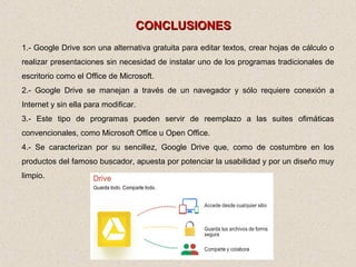 CONCLUSIONESCONCLUSIONES
1.- Google Drive son una alternativa gratuita para editar textos, crear hojas de cálculo o
realizar presentaciones sin necesidad de instalar uno de los programas tradicionales de
escritorio como el Office de Microsoft.
2.- Google Drive se manejan a través de un navegador y sólo requiere conexión a
Internet y sin ella para modificar.
3.- Este tipo de programas pueden servir de reemplazo a las suites ofimáticas
convencionales, como Microsoft Office u Open Office.
4.- Se caracterizan por su sencillez, Google Drive que, como de costumbre en los
productos del famoso buscador, apuesta por potenciar la usabilidad y por un diseño muy
limpio.
 