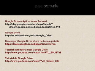 BIBLIOGRAFÍABIBLIOGRAFÍA
Google Drive – Aplicaciones Android
http://play.google.com/store/apps/details?
id=com.google.android.apps.docs&hl=es-419
Google Drive
http://es.wikipedia.org/wiki/Google_Drive
Descargar Google Drive ahora de forma gratuita
https://tools.google.com/dlpage/drive/?hl=es
Tutorial aprender a usar Google Drive
http://www.youtube.com/watch?v=RTU_B9UBTh8
Tutorial de Google Drive
http://www.youtube.com/watch?v=I_U4bpx_L0o
 