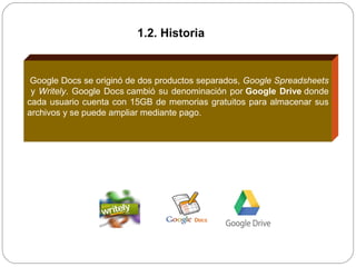 Google Docs se originó de dos productos separados, Google Spreadsheets
y Writely. Google Docs cambió su denominación por Google Drive donde
cada usuario cuenta con 15GB de memorias gratuitos para almacenar sus
archivos y se puede ampliar mediante pago.
1.2. Historia
 
