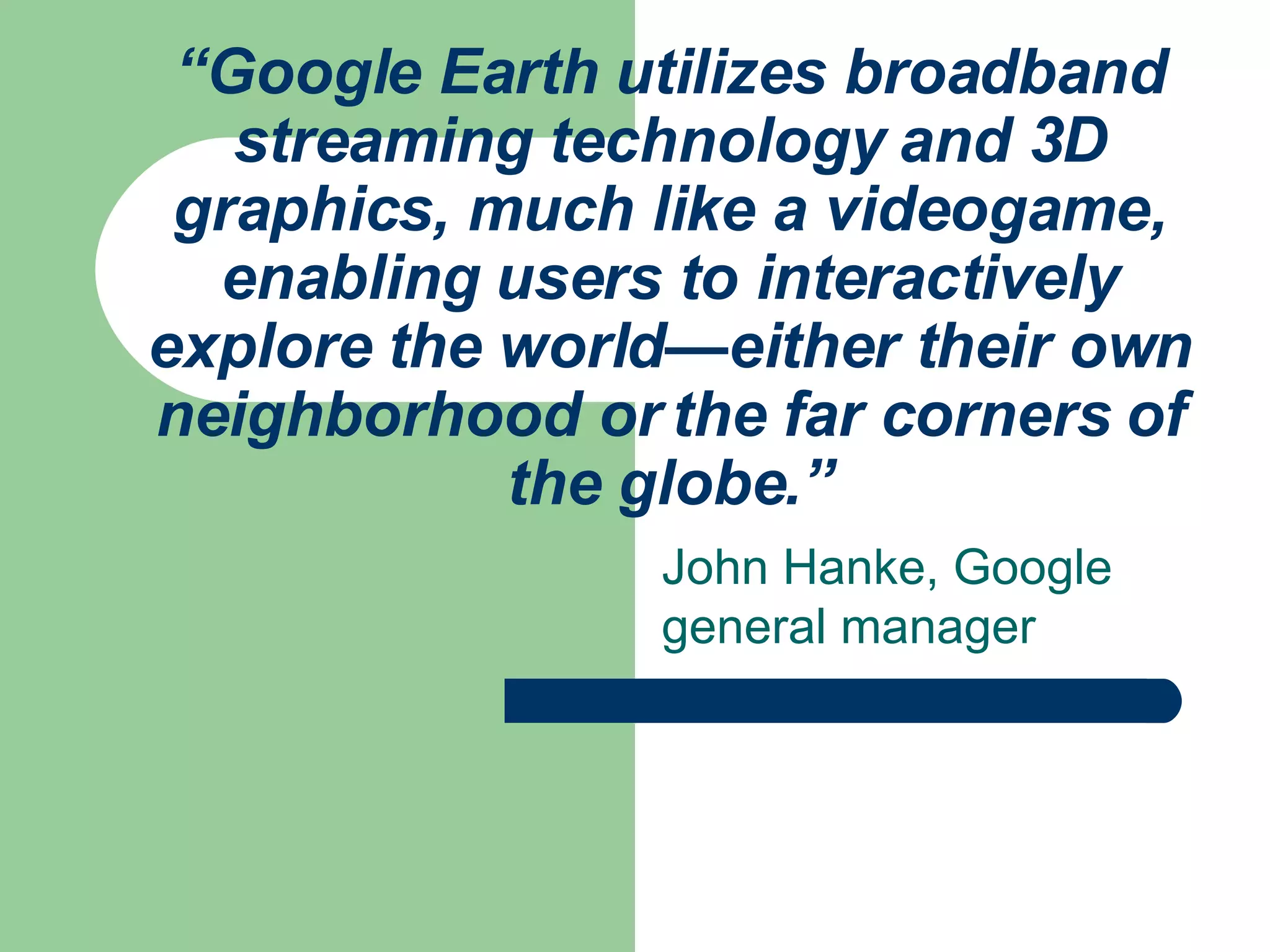 “ Google Earth utilizes broadband streaming technology and 3D graphics, much like a videogame, enabling users to interactively explore the world—either their own neighborhood or the far corners of the globe.” John Hanke, Google general manager 