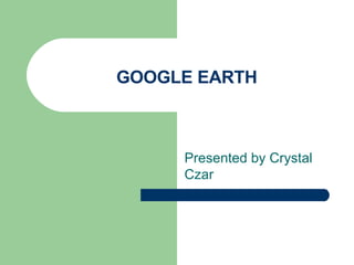 GOOGLE EARTH Presented by Crystal Czar 