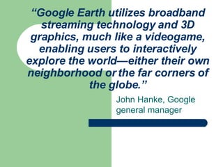 “ Google Earth utilizes broadband streaming technology and 3D graphics, much like a videogame, enabling users to interactively explore the world—either their own neighborhood or the far corners of the globe.” John Hanke, Google general manager 