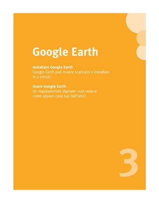 Google Earth
Installare Google Earth
Google Earth può essere scaricato e installato
in 5 minuti.

Usare Google Earth
Un mappamondo digitale: vuoi vedere
come appare casa tua dall’alto?




                                                 3