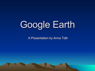 Google Earth A Presentation by Anna Toth 