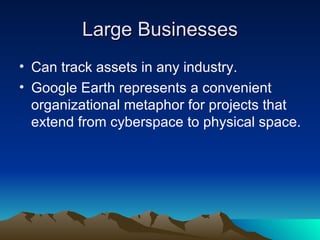 Large Businesses Can track assets in any industry. Google Earth represents a convenient organizational metaphor for projects that extend from cyberspace to physical space.  