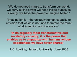 &quot;We do not need magic to transform our world, we carry all the power we need inside ourselves already; we have the power to imagine better.&quot; &quot;Imagination is…the uniquely human capacity to envision that which is not, and therefore the fount of all invention and innovation.”   &quot; In its arguably most transformative and revelatory capacity; it is the power that enables us to empathize with humans whose experiences we have never shared .” J.K. Rowling, Harvard University, June 2008 