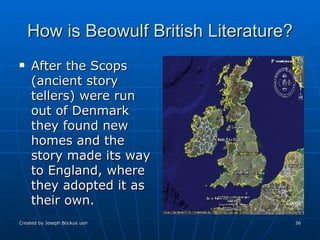 How is Beowulf British Literature? After the Scops (ancient story tellers) were run out of Denmark they found new homes and the story made its way to England, where they adopted it as their own. 