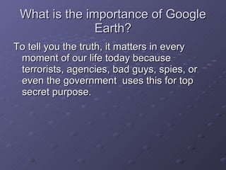What is the importance of Google Earth? To tell you the truth, it matters in every moment of our life today because terrorists, agencies, bad guys, spies, or even the government  uses this for top secret purpose. 
