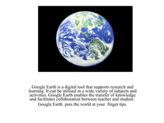 Google Earth Google Earth is a digital tool that supports research and learning. It can be utilised in a wide variety of subjects and activities. Google Earth enables the transfer of knowledge and facilitates collaboration between teacher and student.  Google Earth  puts the world at your  finger tips. 