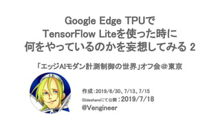 Google Edge TPUで 
TensorFlow Liteを使った時に 
何をやっているのかを妄想してみる 2 
 
「エッジAIモダン計測制御の世界」オフ会＠東京 
 
作成：2019/6/30、7/13、7/15 
Slideshareにて公開 ：2019/7/18 
@Vengineer 
 