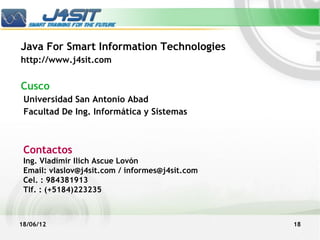 Java For Smart Information Technologies
http://www.j4sit.com


Cusco
 Universidad San Antonio Abad
 Facultad De Ing. Informática y Sistemas



 Contactos
 Ing. Vladimir Ilich Ascue Lovón
 Email: vlaslov@j4sit.com / informes@j4sit.com
 Cel. : 984381913
 Tlf. : (+5184)223235



18/06/12                                         18
 
