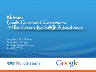 CONFIDENTIAL – DO NOT DISTRIBUTE 1
Webinar:
Google Enhanced Campaigns:
4 Use Cases for SMB Advertisers
Larry Kim, WordStream
Sher Khan, Google
Hruthika Charan, Google
April 24, 2013
 