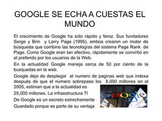 GOOGLE SE ECHA A CUESTAS EL
MUNDO
El crecimiento de Google ha sido rápido y feroz. Sus fundadores
Serge y Brin y Larry Page (1995), ambos crearon un motor de
búsqueda que combino las tecnologías del sistema Page Rank de
Page. Como Google eran tan efectivo, rápidamente se convirtió en
el preferido por los usuarios de la Web.
En la actualidad Google maneja cerca de 50 por ciento de la
busquedas en la web.
Google dejo de desplegar el numero de paginas web que indexa
después de que el numero sobrepaso los 8,000 millones en el
2005, estiman que a la actualidad es
25,000 millones. La infraestructura TI
De Google es un secreto estrechamente
Guardado porque es parte de su ventaja
 