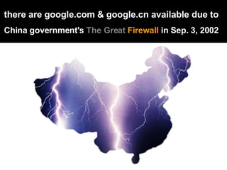 there are google.com & google.cn available due to   China government's  The Great  Firewall  in Sep. 3, 2002   