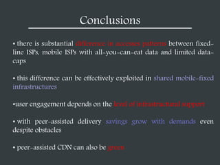 Conclusions
• there is substantial difference in accesses patterns between fixed-
line ISPs, mobile ISPs with all-you-can-eat data and limited data-
caps
• this difference can be effectively exploited in shared mobile-fixed
infrastructures
•user engagement depends on the level of infrastructural support
• with peer-assisted delivery savings grow with demands even
despite obstacles
• peer-assisted CDN can also be green
 