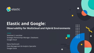1
Elastic and Google:
Observability for Multicloud and Hybrid Environments
Matthew S. Lescohier
Strategic Partnerships Manager, Databases
Google Cloud
Rahul Deshmukh
Data Management & Analytics Specialist
Google Cloud
 