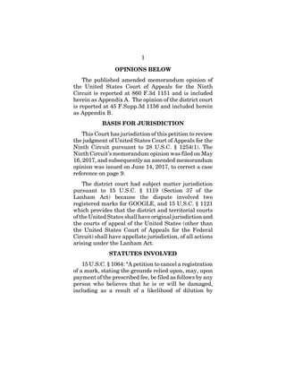 1
OPINIONS BELOW
The published amended memorandum opinion of
the United States Court of Appeals for the Ninth
Circuit is reported at 860 F.3d 1151 and is included
herein as Appendix A. The opinion of the district court
is reported at 45 F.Supp.3d 1156 and included herein
as Appendix B.
BASIS FOR JURISDICTION
This Court has jurisdiction of this petition to review
the judgment of United States Court of Appeals for the
Ninth Circuit pursuant to 28 U.S.C. § 1254(1). The
Ninth Circuit’s memorandum opinion was filed on May
16, 2017, and subsequently an amended memorandum
opinion was issued on June 14, 2017, to correct a case
reference on page 9.
The district court had subject matter jurisdiction
pursuant to 15 U.S.C. § 1119 (Section 37 of the
Lanham Act) because the dispute involved two
registered marks for GOOGLE, and 15 U.S.C. § 1121
which provides that the district and territorial courts
of the United States shall have original jurisdiction and
the courts of appeal of the United States (other than
the United States Court of Appeals for the Federal
Circuit) shall have appellate jurisdiction, of all actions
arising under the Lanham Act.
STATUTES INVOLVED
15 U.S.C. § 1064: “A petition to cancel a registration
of a mark, stating the grounds relied upon, may, upon
payment of the prescribed fee, be filed as follows by any
person who believes that he is or will be damaged,
including as a result of a likelihood of dilution by
 