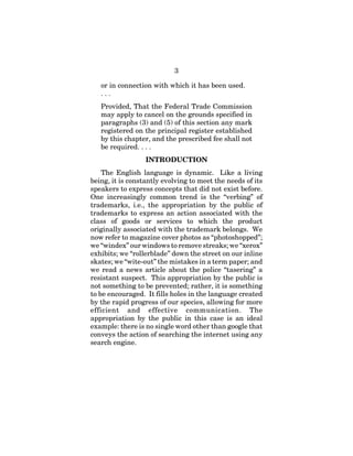3
or in connection with which it has been used.
. . .
Provided, That the Federal Trade Commission
may apply to cancel on the grounds specified in
paragraphs (3) and (5) of this section any mark
registered on the principal register established
by this chapter, and the prescribed fee shall not
be required. . . .
INTRODUCTION
The English language is dynamic. Like a living
being, it is constantly evolving to meet the needs of its
speakers to express concepts that did not exist before.
One increasingly common trend is the “verbing” of
trademarks, i.e., the appropriation by the public of
trademarks to express an action associated with the
class of goods or services to which the product
originally associated with the trademark belongs. We
now refer to magazine cover photos as “photoshopped”;
we “windex” our windows to remove streaks; we “xerox”
exhibits; we “rollerblade” down the street on our inline
skates; we “wite-out” the mistakes in a term paper; and
we read a news article about the police “tasering” a
resistant suspect. This appropriation by the public is
not something to be prevented; rather, it is something
to be encouraged. It fills holes in the language created
by the rapid progress of our species, allowing for more
efficient and effective communication. The
appropriation by the public in this case is an ideal
example: there is no single word other than google that
conveys the action of searching the internet using any
search engine.
 