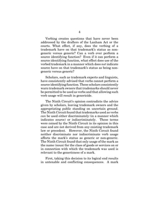 4
Verbing creates questions that have never been
addressed by the drafters of the Lanham Act or the
courts. What effect, if any, does the verbing of a
trademark have on that trademark’s status as non-
generic versus generic? Can a verb ever perform a
source identifying function? Even if it can perform a
source identifying function, what effect does use of the
verbed trademark in a manner which does not indicate
source have on that trademark’s status as being non-
generic versus generic?
Scholars, such as trademark experts and linguists,
have consistently advised that verbs cannot perform a
source identifying function. These scholars consistently
warn trademark owners that trademarks should never
be permitted to be used as verbs and that allowing such
verb usage will result in genericide.
The Ninth Circuit’s opinion contradicts the advice
given by scholars, leaving trademark owners and the
appropriating public standing on uncertain ground.
The Ninth Circuit found that trademarks used as verbs
can be used either discriminately (in a manner which
indicates source) or indiscriminately. These terms
were coined by the Ninth Circuit in its opinion in this
case and are not derived from any existing trademark
law or precedent. However, the Ninth Circuit found
neither discriminate nor indiscriminate verb usage
affects the mark’s status as generic or non-generic.
The Ninth Circuit found that only usage of the mark as
the name (noun) for the class of goods or services on or
in connection with which the trademark was used is
relevant to the genericness of a mark.
First, taking this decision to its logical end results
in untenable and conflicting consequences. A mark
 